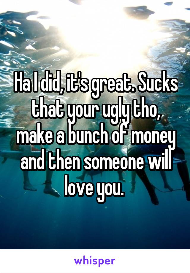Ha I did, it's great. Sucks that your ugly tho, make a bunch of money and then someone will love you. 