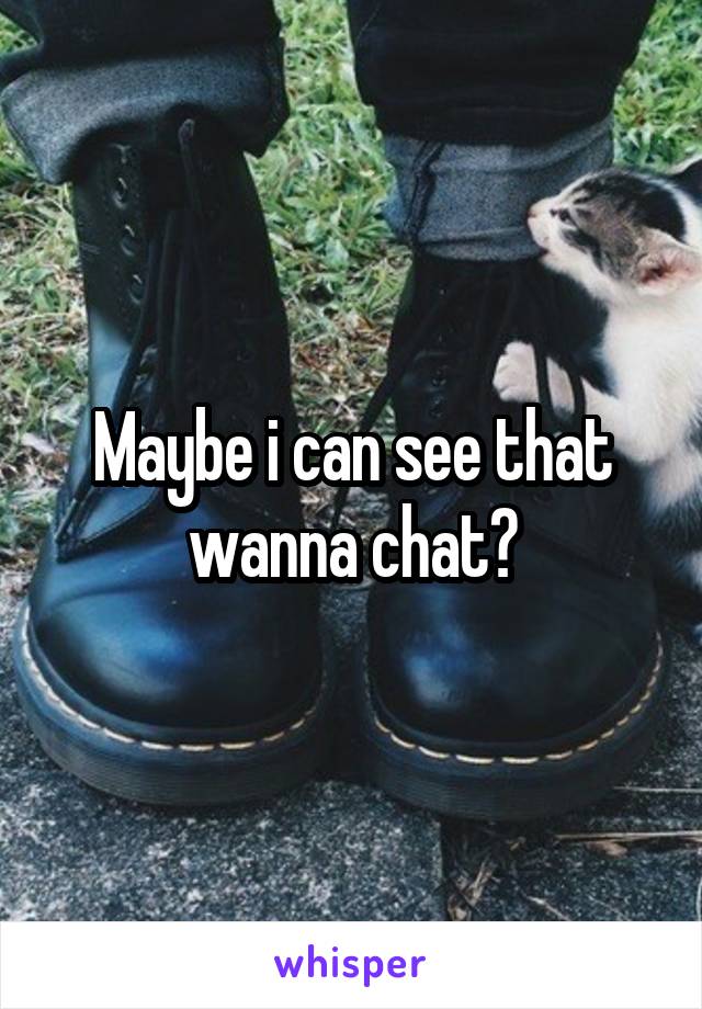 Maybe i can see that wanna chat?