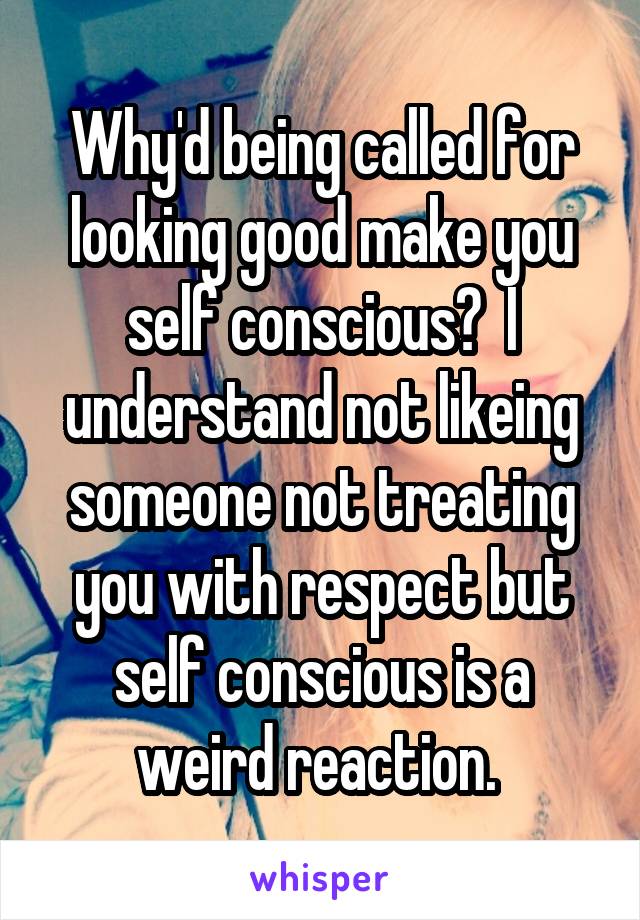Why'd being called for looking good make you self conscious?  I understand not likeing someone not treating you with respect but self conscious is a weird reaction. 