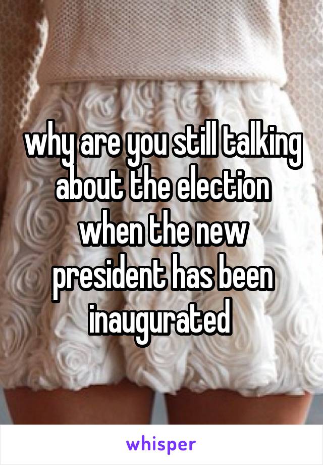 why are you still talking about the election when the new president has been inaugurated 