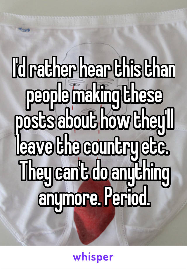 I'd rather hear this than people making these posts about how they'll leave the country etc. 
They can't do anything anymore. Period.