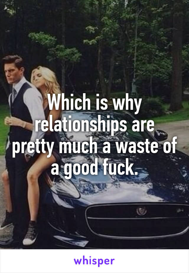 Which is why relationships are pretty much a waste of a good fuck.