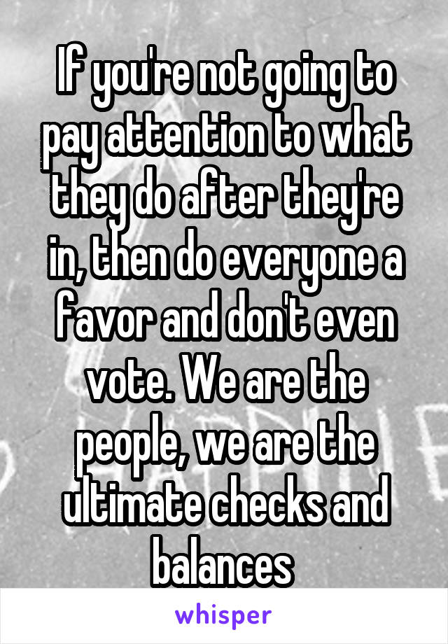If you're not going to pay attention to what they do after they're in, then do everyone a favor and don't even vote. We are the people, we are the ultimate checks and balances 