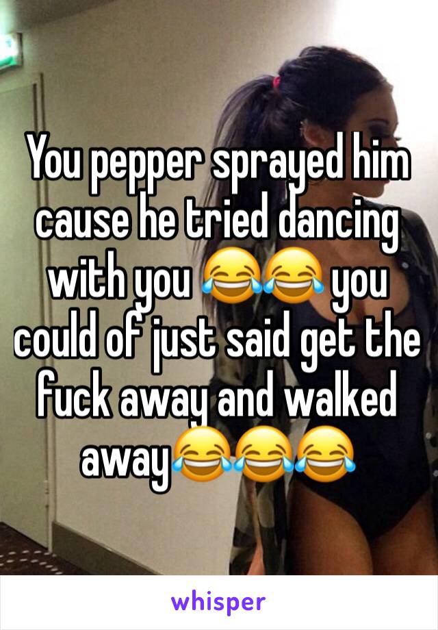 You pepper sprayed him cause he tried dancing with you 😂😂 you could of just said get the fuck away and walked away😂😂😂