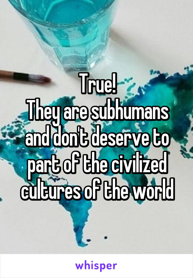True!
They are subhumans and don't deserve to part of the civilized cultures of the world