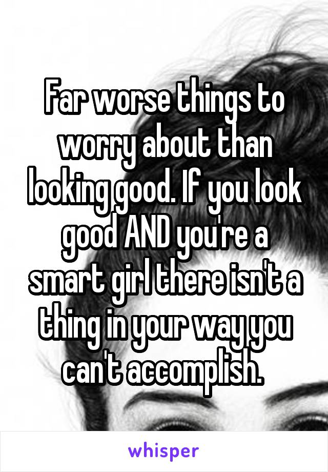 Far worse things to worry about than looking good. If you look good AND you're a smart girl there isn't a thing in your way you can't accomplish. 