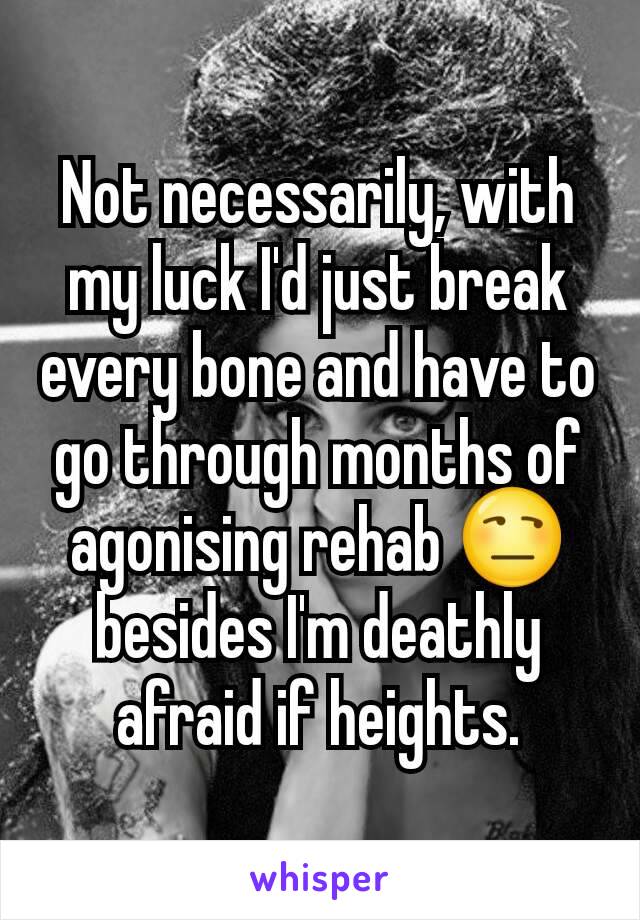 Not necessarily, with my luck I'd just break every bone and have to go through months of agonising rehab 😒 besides I'm deathly afraid if heights.