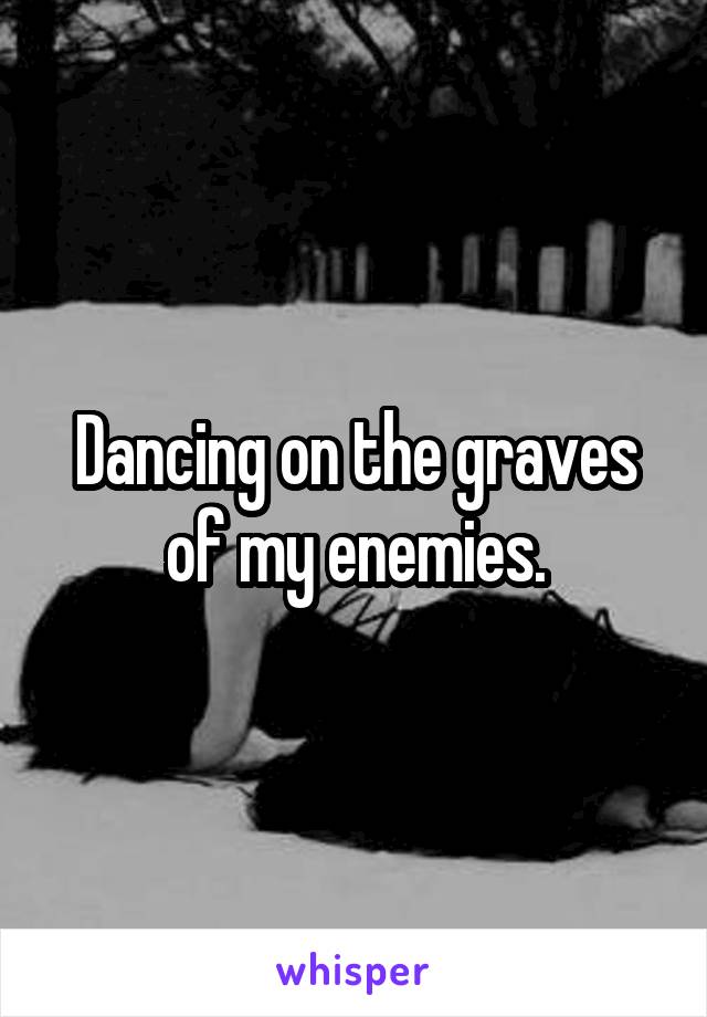 Dancing on the graves of my enemies.