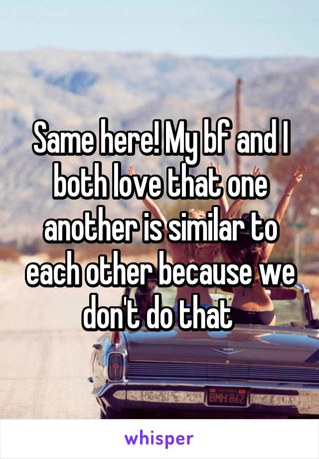 Same here! My bf and I both love that one another is similar to each other because we don't do that 