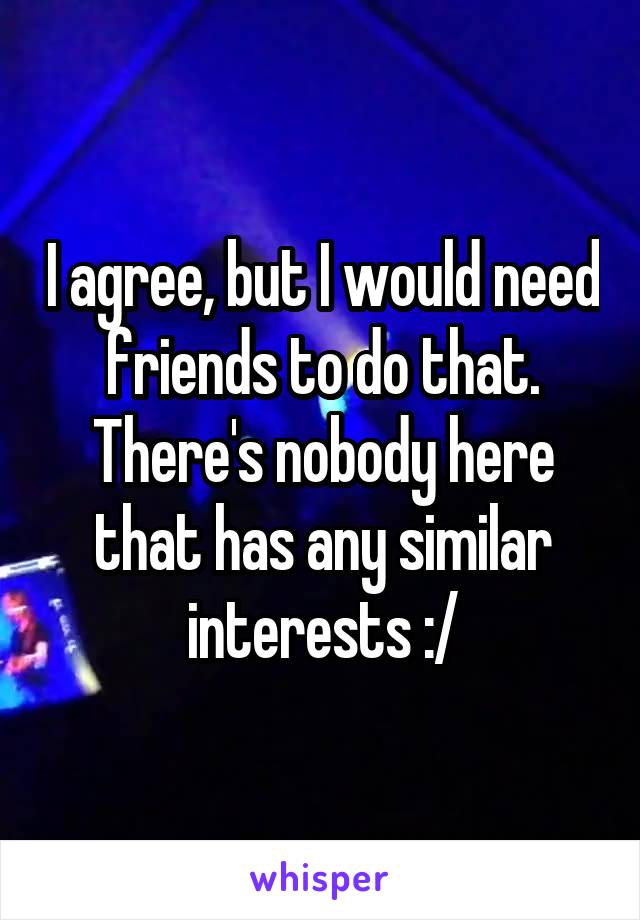 I agree, but I would need friends to do that. There's nobody here that has any similar interests :/