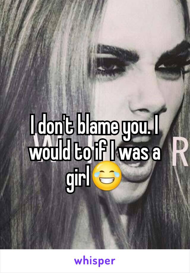 I don't blame you. I would to if I was a girl😂
