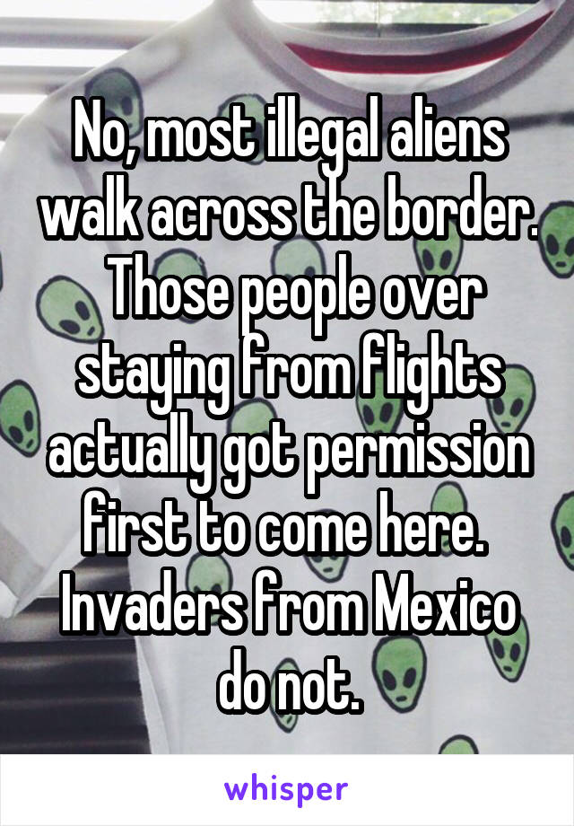 No, most illegal aliens walk across the border.  Those people over staying from flights actually got permission first to come here.  Invaders from Mexico do not.