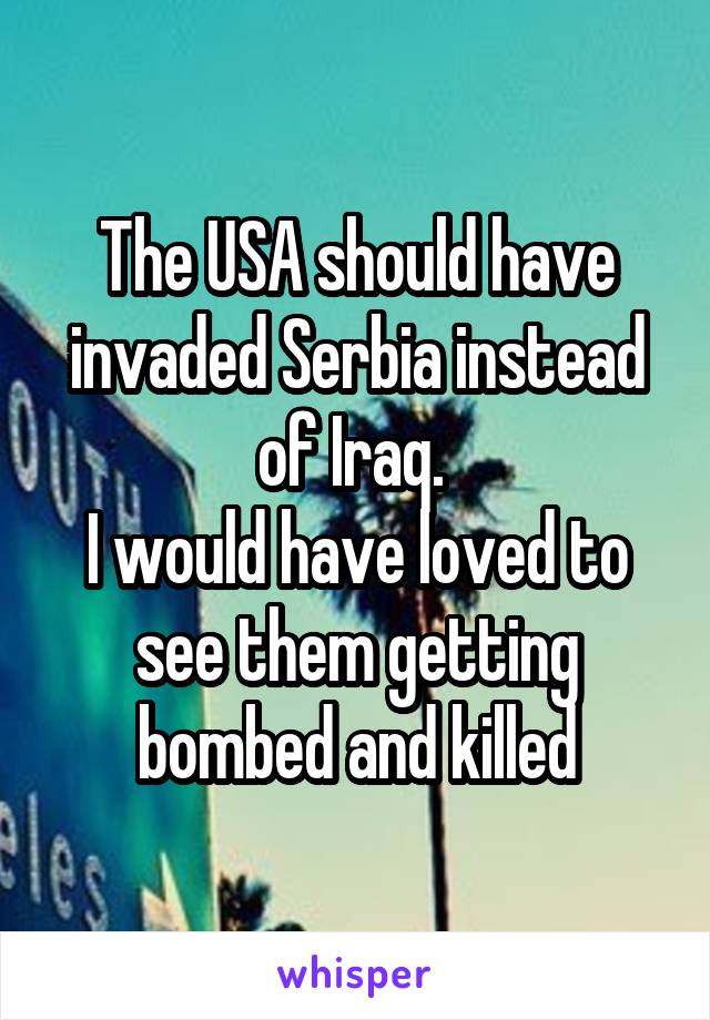 The USA should have invaded Serbia instead of Iraq. 
I would have loved to see them getting bombed and killed