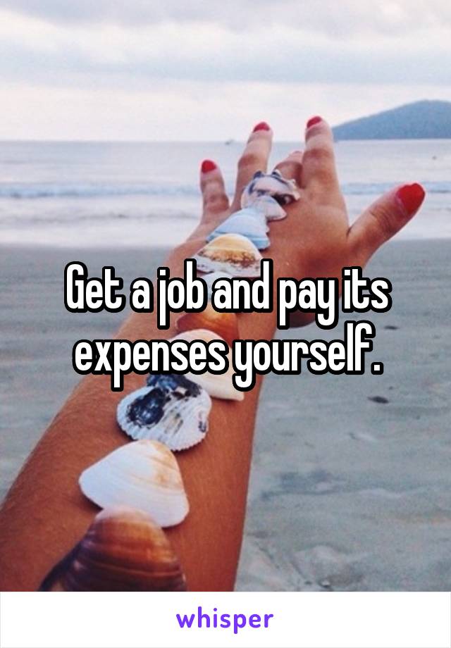 Get a job and pay its expenses yourself.