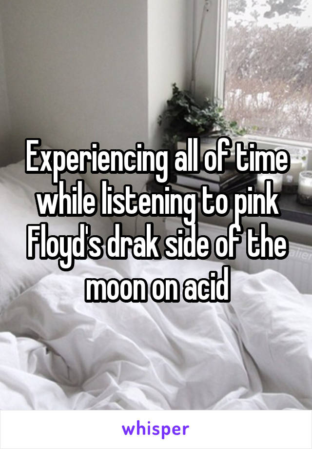 Experiencing all of time while listening to pink Floyd's drak side of the moon on acid