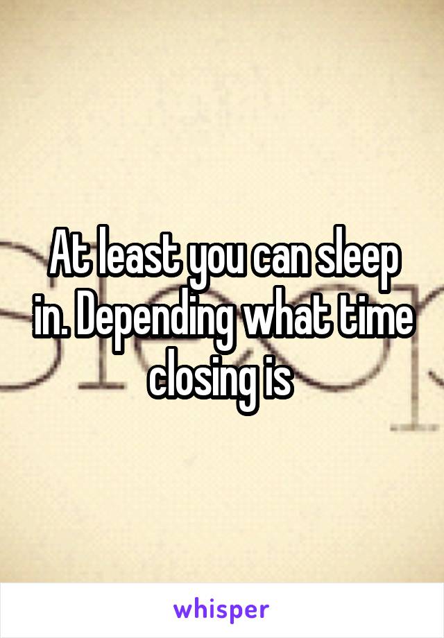 At least you can sleep in. Depending what time closing is 