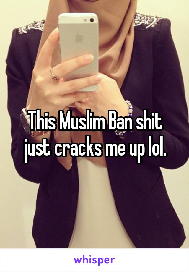 This Muslim Ban shit just cracks me up lol.