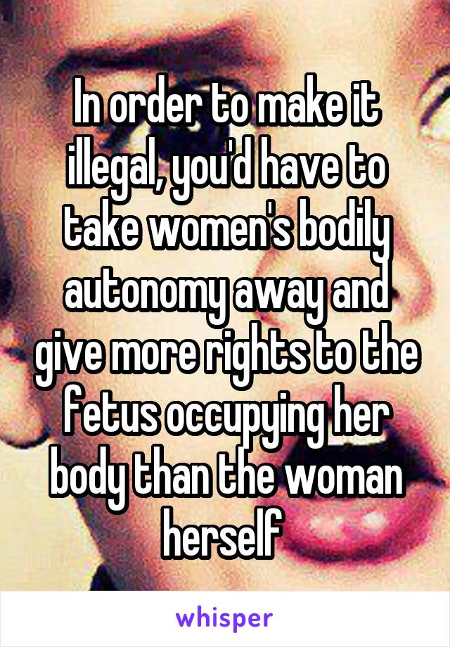 In order to make it illegal, you'd have to take women's bodily autonomy away and give more rights to the fetus occupying her body than the woman herself 