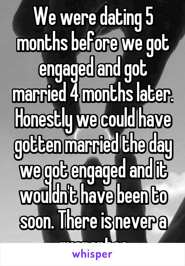 We were dating 5 months before we got engaged and got married 4 months later. Honestly we could have gotten married the day we got engaged and it wouldn't have been to soon. There is never a guarantee