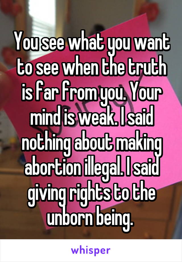 You see what you want to see when the truth is far from you. Your mind is weak. I said nothing about making abortion illegal. I said giving rights to the unborn being. 