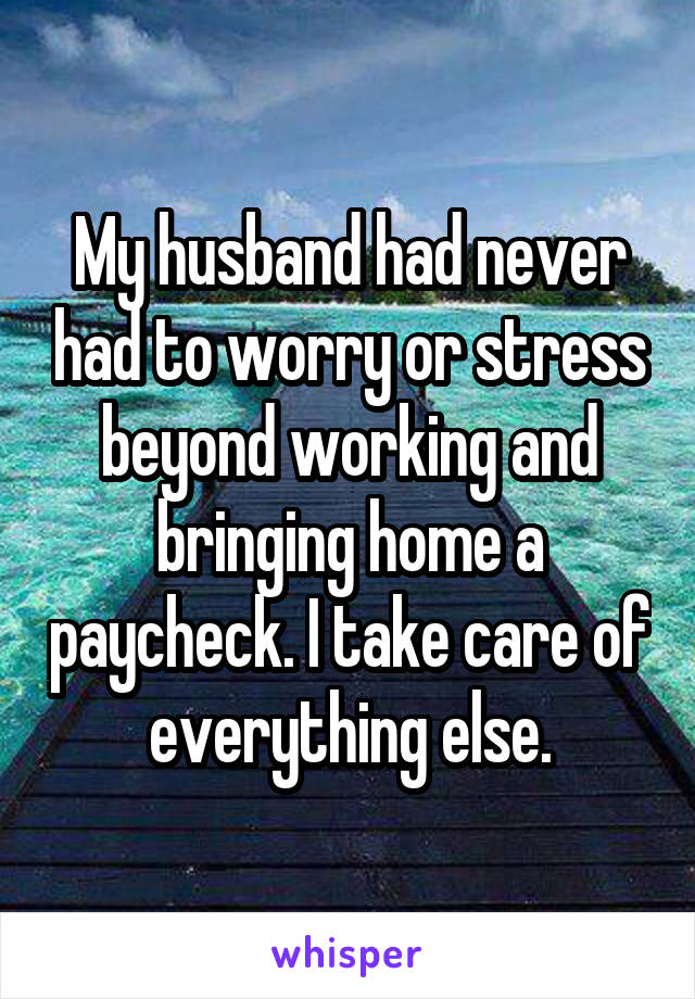 My husband had never had to worry or stress beyond working and bringing home a paycheck. I take care of everything else.