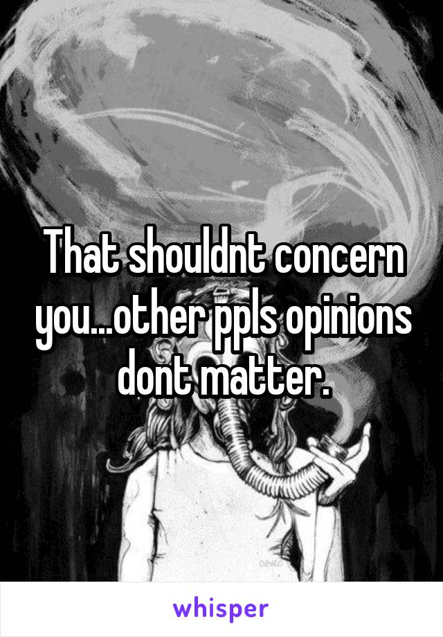 That shouldnt concern you...other ppls opinions dont matter.