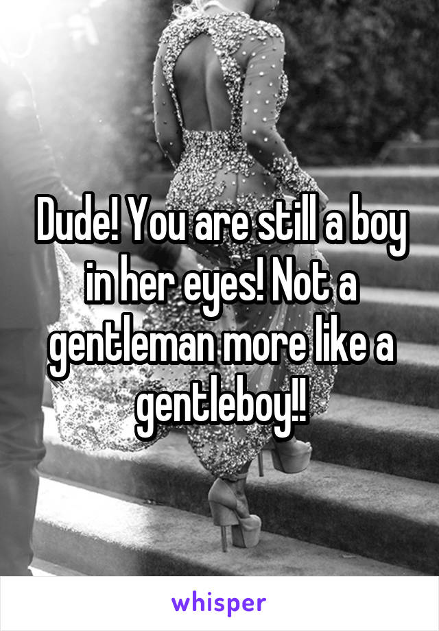 Dude! You are still a boy in her eyes! Not a gentleman more like a gentleboy!!