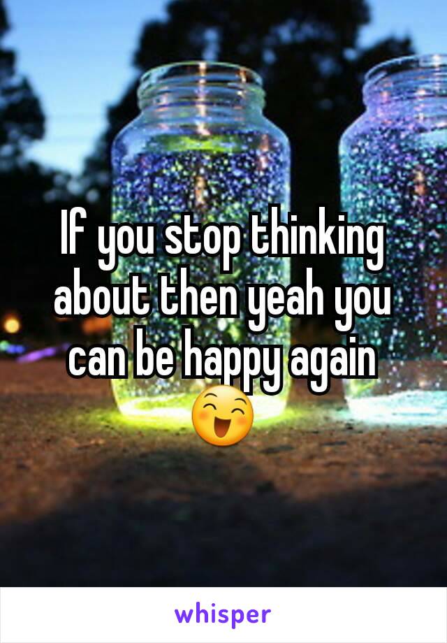 If you stop thinking about then yeah you can be happy again 😄