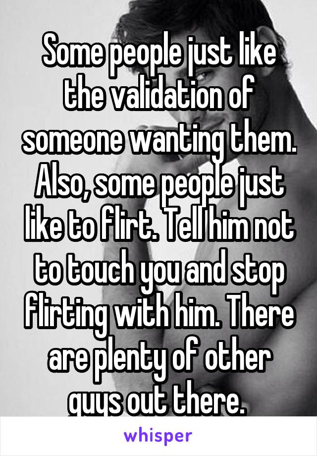 Some people just like the validation of someone wanting them. Also, some people just like to flirt. Tell him not to touch you and stop flirting with him. There are plenty of other guys out there. 