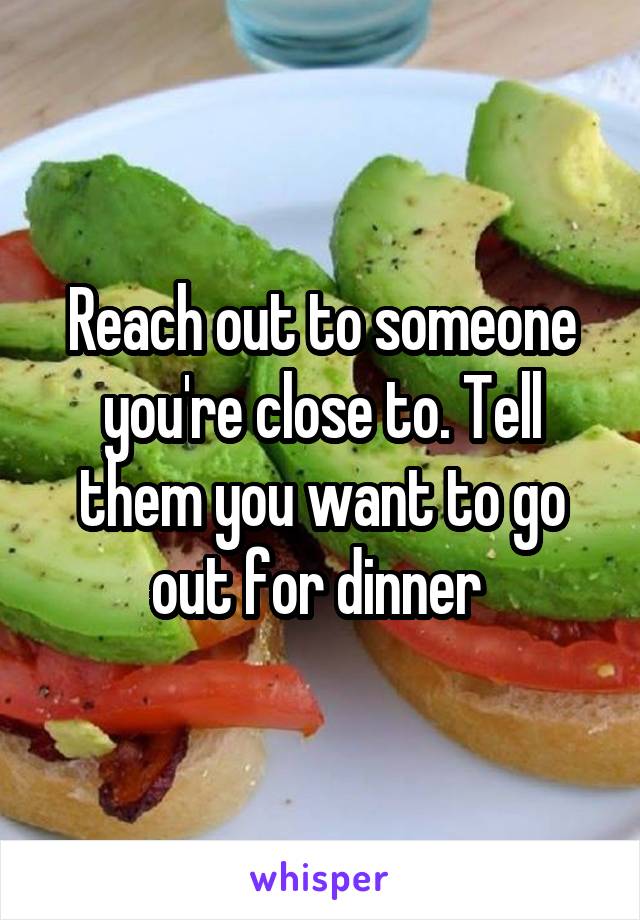 Reach out to someone you're close to. Tell them you want to go out for dinner 