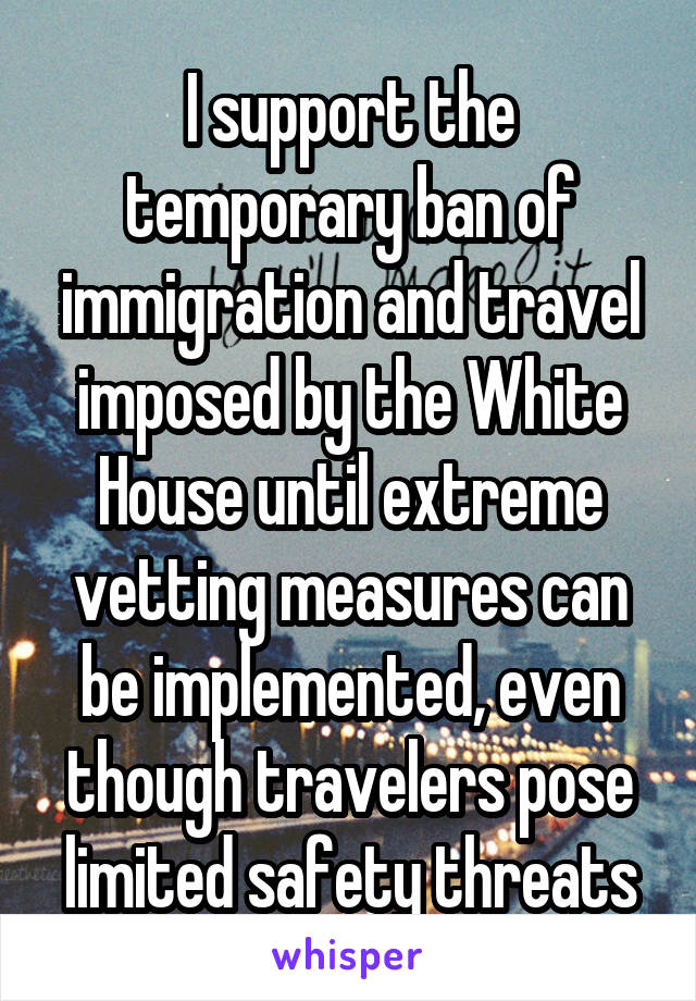 I support the temporary ban of immigration and travel imposed by the White House until extreme vetting measures can be implemented, even though travelers pose limited safety threats