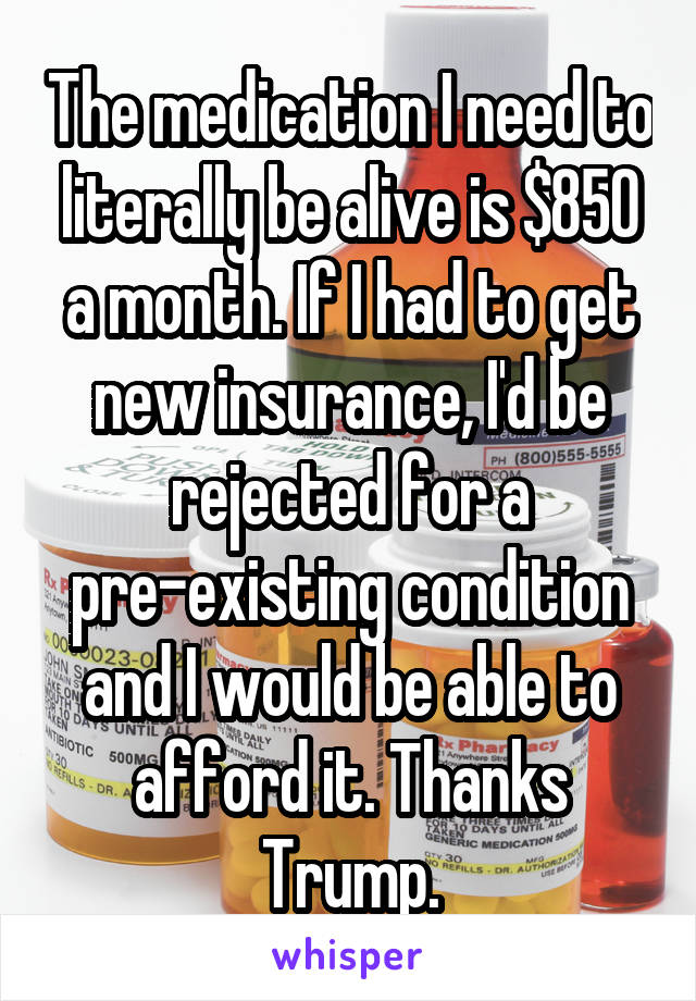 The medication I need to literally be alive is $850 a month. If I had to get new insurance, I'd be rejected for a pre-existing condition and I would be able to afford it. Thanks Trump.