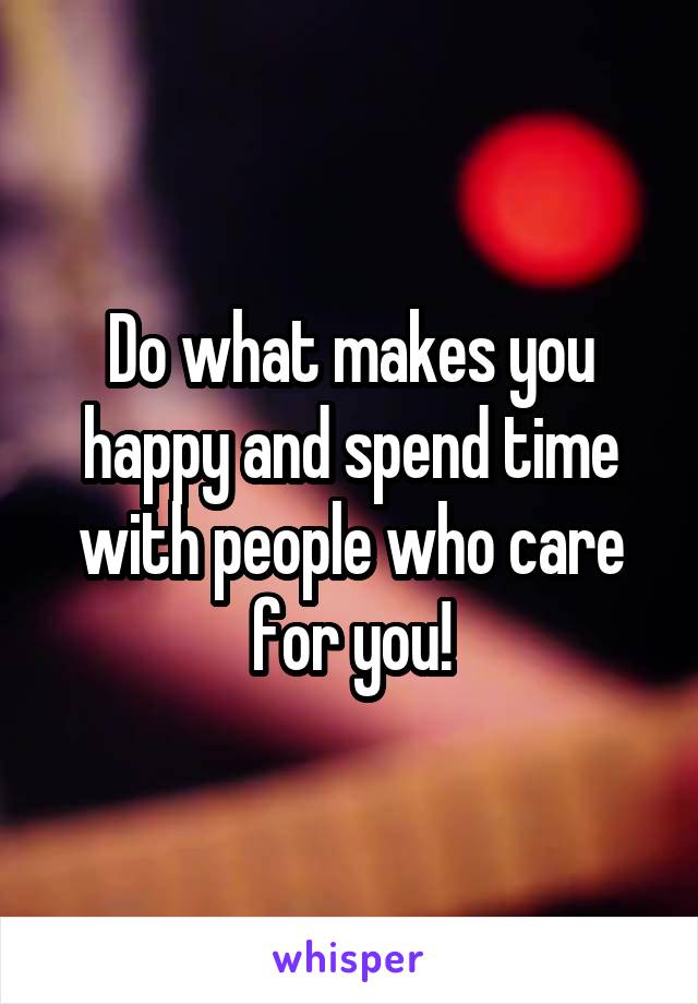 Do what makes you happy and spend time with people who care for you!