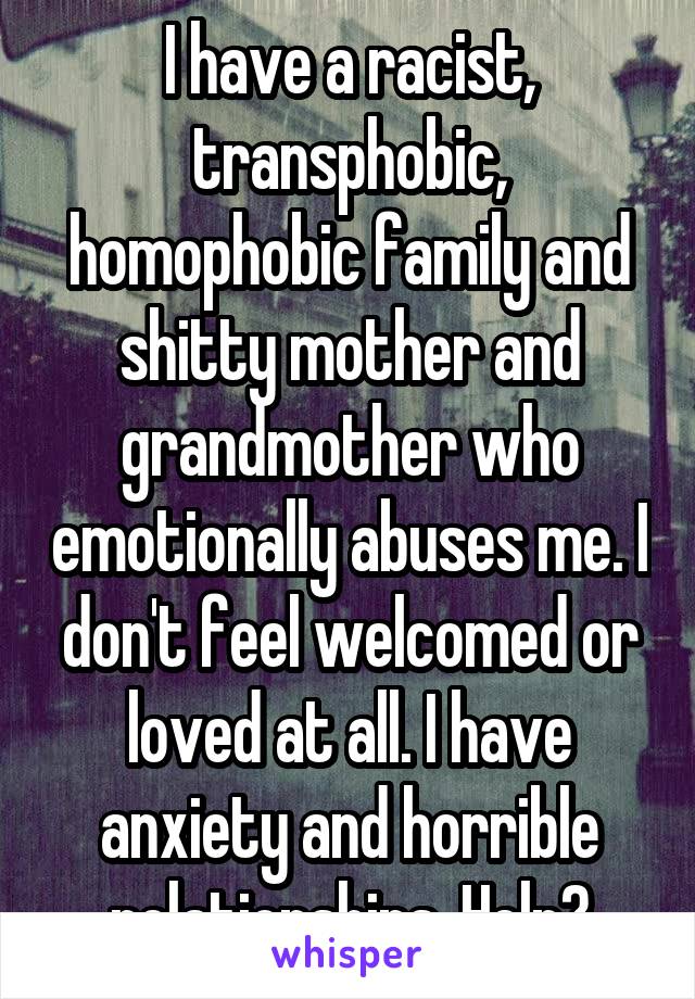 I have a racist, transphobic, homophobic family and shitty mother and grandmother who emotionally abuses me. I don't feel welcomed or loved at all. I have anxiety and horrible relationships. Help?