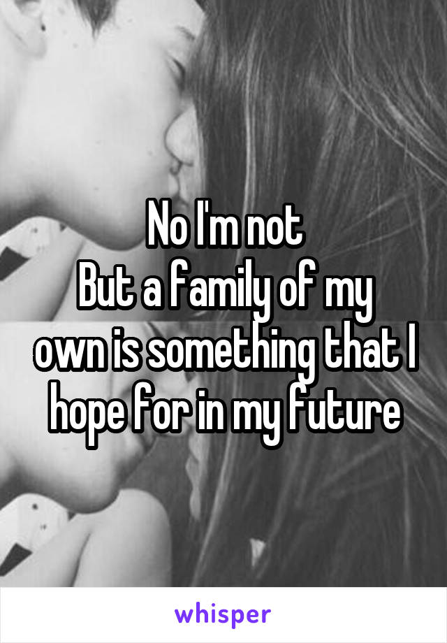 No I'm not
But a family of my own is something that I hope for in my future