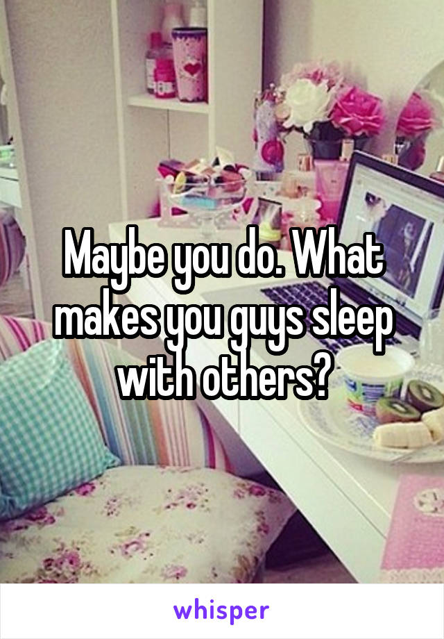 Maybe you do. What makes you guys sleep with others?