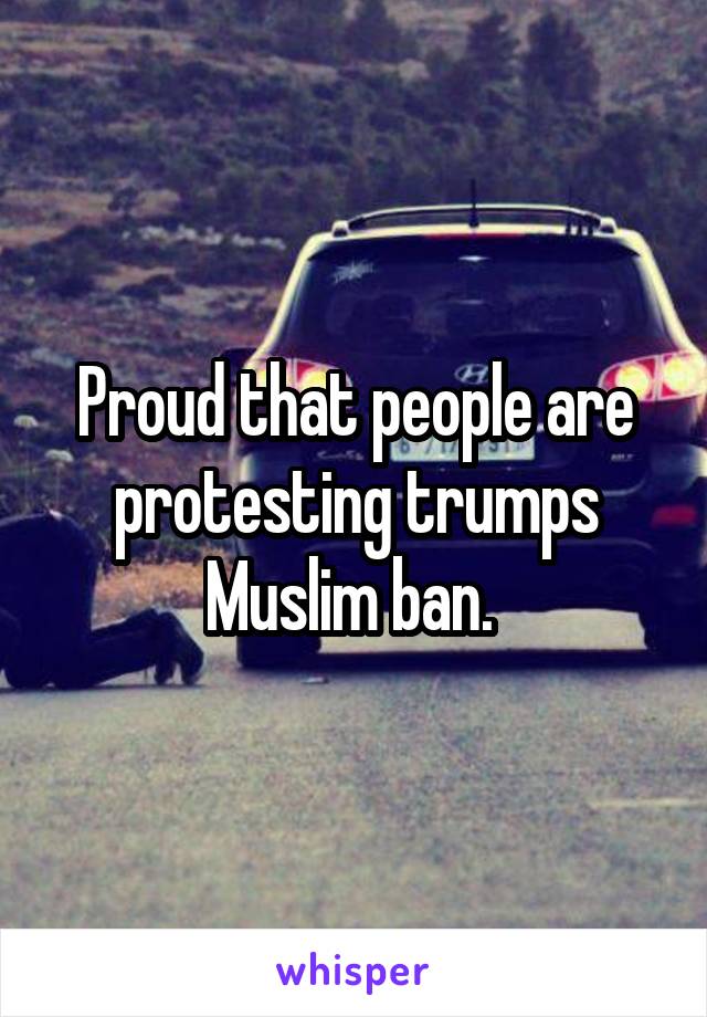 Proud that people are protesting trumps Muslim ban. 