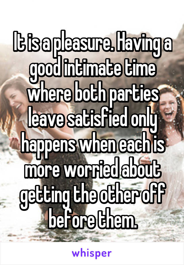 It is a pleasure. Having a good intimate time where both parties leave satisfied only happens when each is more worried about getting the other off before them.