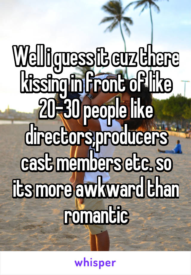 Well i guess it cuz there kissing in front of like 20-30 people like directors,producers cast members etc. so its more awkward than romantic