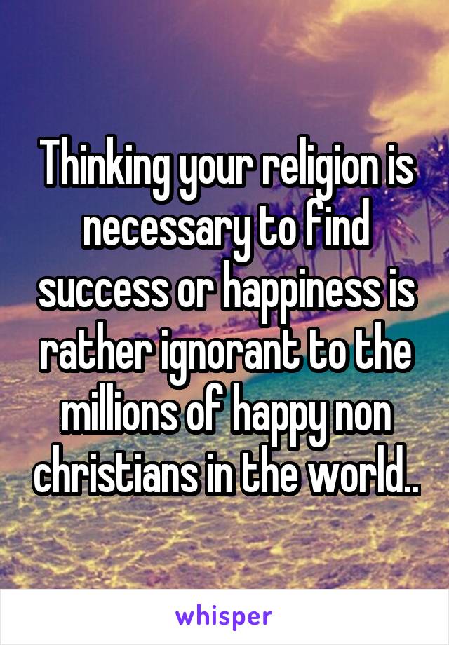 Thinking your religion is necessary to find success or happiness is rather ignorant to the millions of happy non christians in the world..