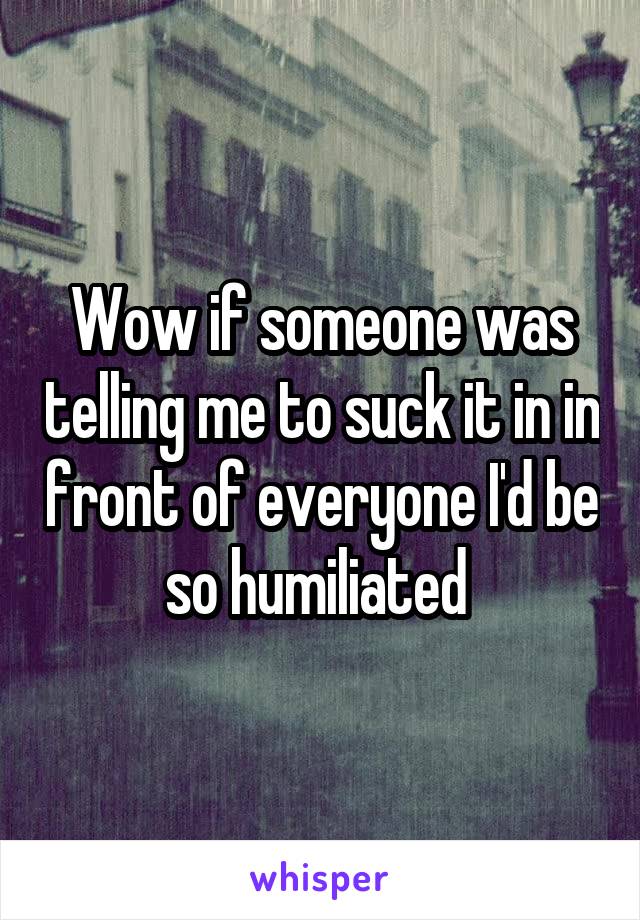 Wow if someone was telling me to suck it in in front of everyone I'd be so humiliated 