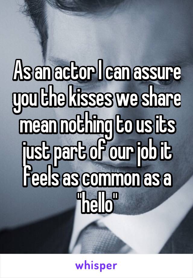 As an actor I can assure you the kisses we share mean nothing to us its just part of our job it feels as common as a "hello"