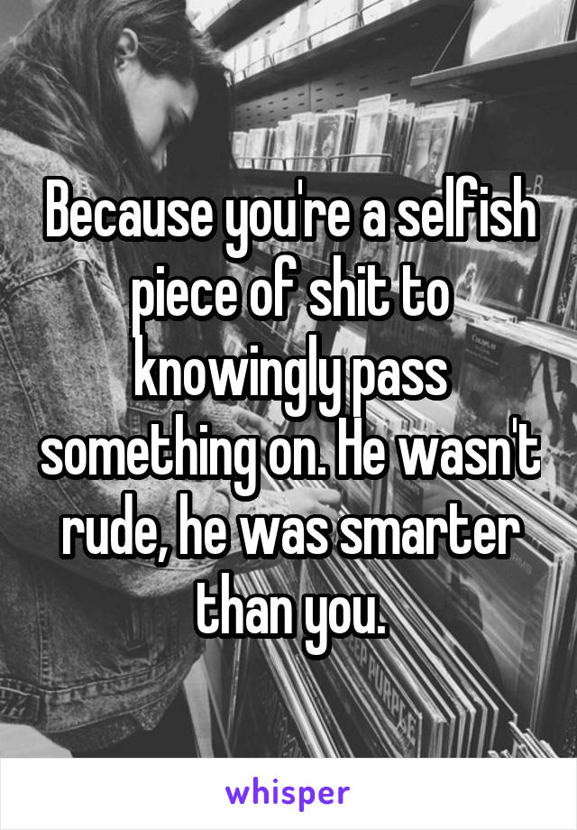 Because you're a selfish piece of shit to knowingly pass something on. He wasn't rude, he was smarter than you.