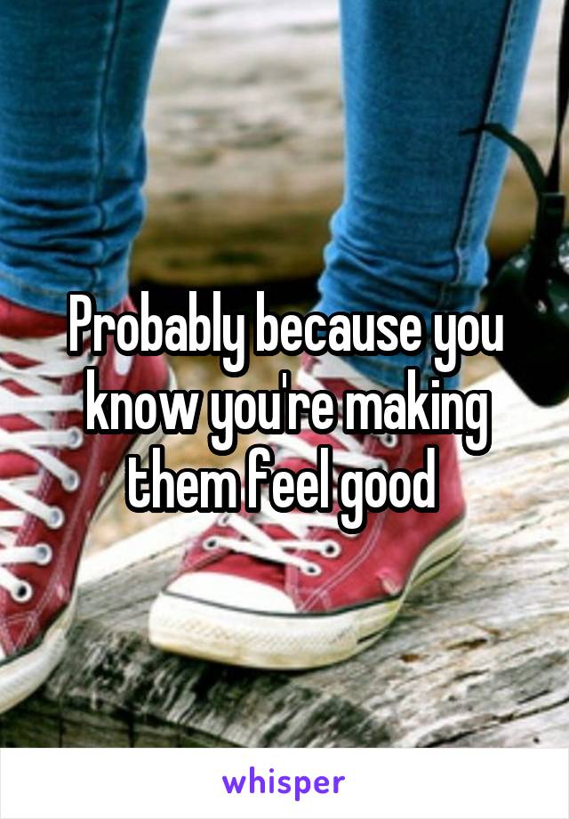 Probably because you know you're making them feel good 