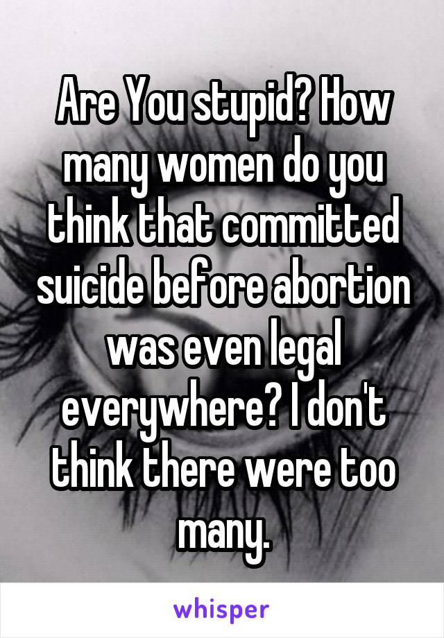 Are You stupid? How many women do you think that committed suicide before abortion was even legal everywhere? I don't think there were too many.