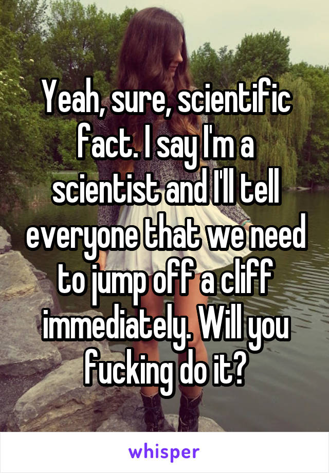 Yeah, sure, scientific fact. I say I'm a scientist and I'll tell everyone that we need to jump off a cliff immediately. Will you fucking do it?