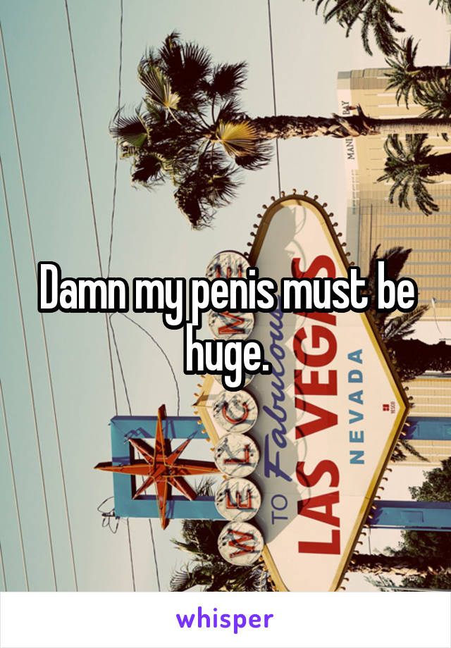 Damn my penis must be huge.