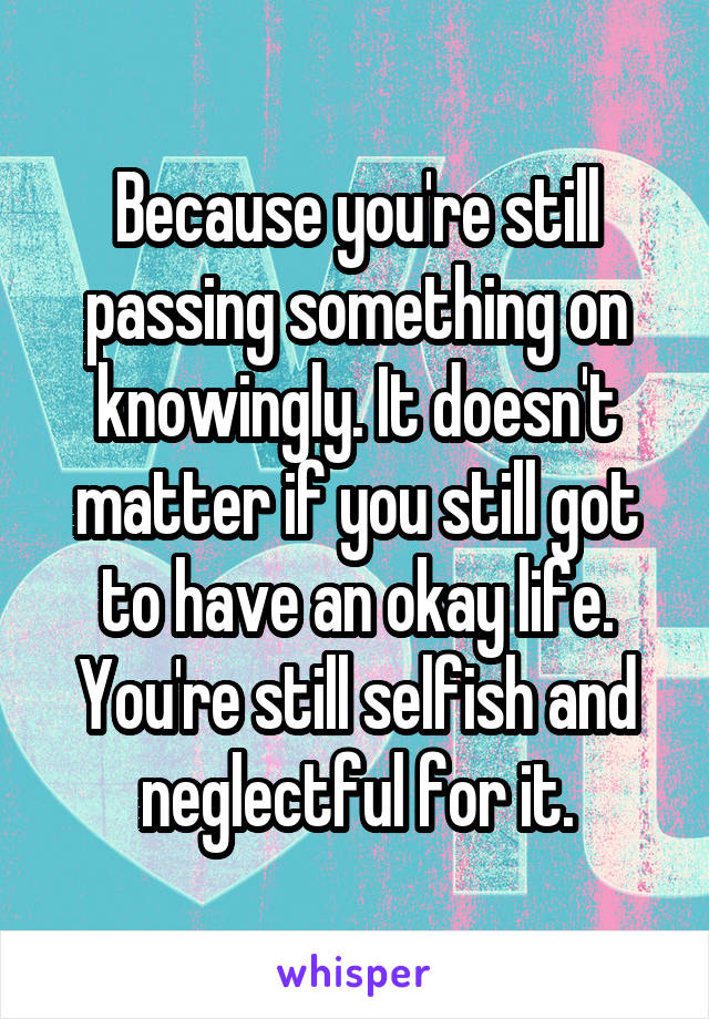 Because you're still passing something on knowingly. It doesn't matter if you still got to have an okay life. You're still selfish and neglectful for it.