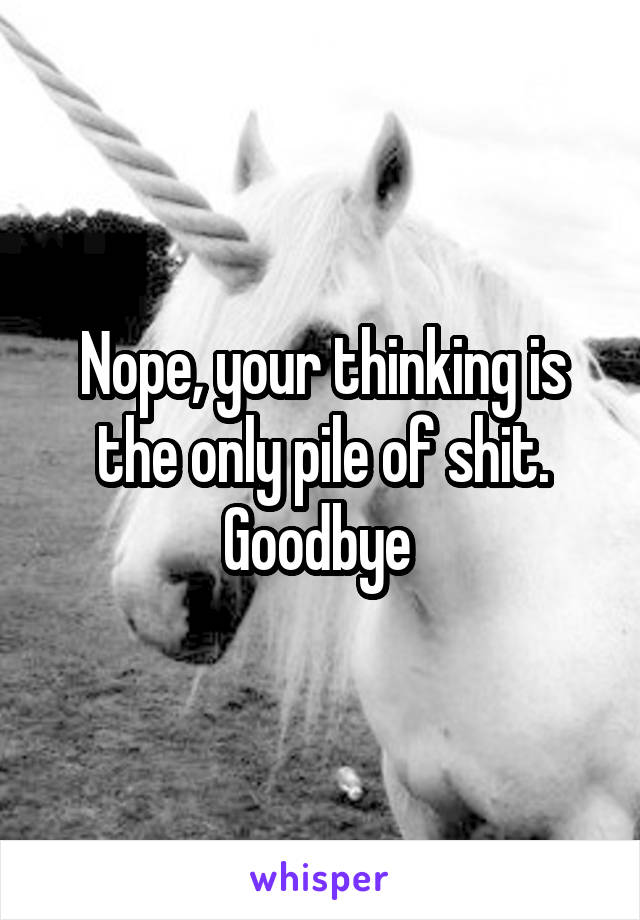 Nope, your thinking is the only pile of shit. Goodbye 