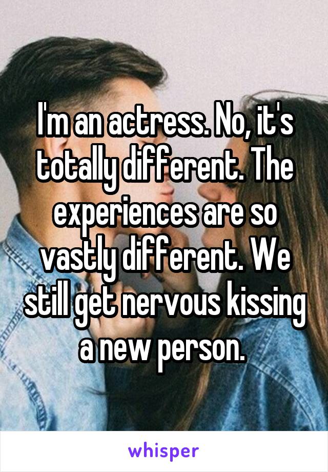 I'm an actress. No, it's totally different. The experiences are so vastly different. We still get nervous kissing a new person. 